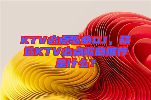 KTV必點(diǎn)歌曲DJ，精選KTV必點(diǎn)歌曲推薦是什么？