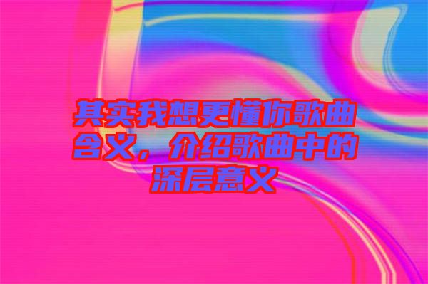 其實(shí)我想更懂你歌曲含義，介紹歌曲中的深層意義