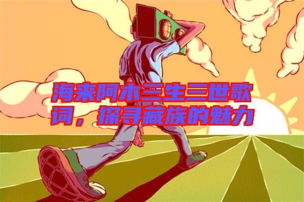 海來阿木三生三世歌詞，探尋藏族的魅力