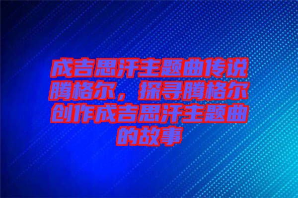成吉思汗主題曲傳說騰格爾，探尋騰格爾創(chuàng)作成吉思汗主題曲的故事