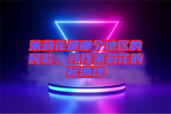 茉莉花是哪個地區(qū)的民歌，尋找茉莉花的起源地