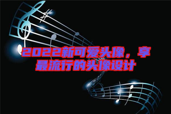 2022新可愛頭像，享最流行的頭像設(shè)計(jì)