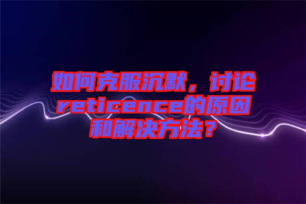 如何克服沉默，討論reticence的原因和解決方法？