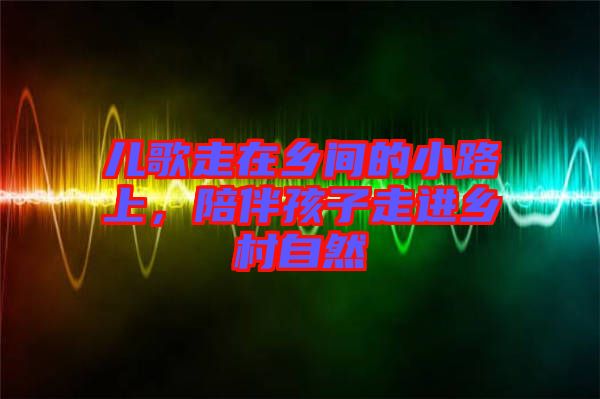 兒歌走在鄉(xiāng)間的小路上，陪伴孩子走進鄉(xiāng)村自然