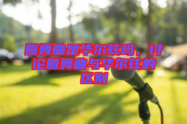 圓舞曲是華爾茲嗎，討論圓舞曲與華爾茲的區(qū)別
