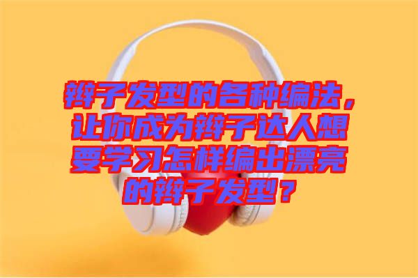 辮子發(fā)型的各種編法，讓你成為辮子達(dá)人想要學(xué)習(xí)怎樣編出漂亮的辮子發(fā)型？
