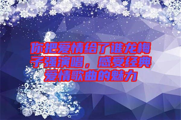 你把愛情給了誰龍梅子強演唱，感受經(jīng)典愛情歌曲的魅力