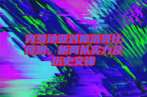 克羅地亞對摩洛哥比預測，析兩隊實力及歷史交鋒