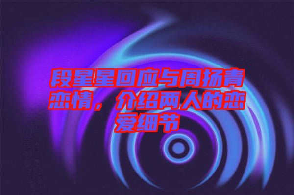 段星星回應(yīng)與周揚青戀情，介紹兩人的戀愛細(xì)節(jié)