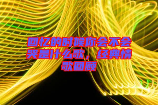 回憶的時候你會不會哭是什么歌，經(jīng)典情歌回顧