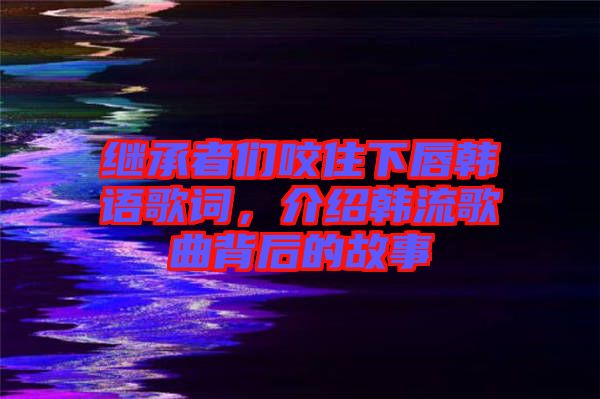 繼承者們咬住下唇韓語(yǔ)歌詞，介紹韓流歌曲背后的故事