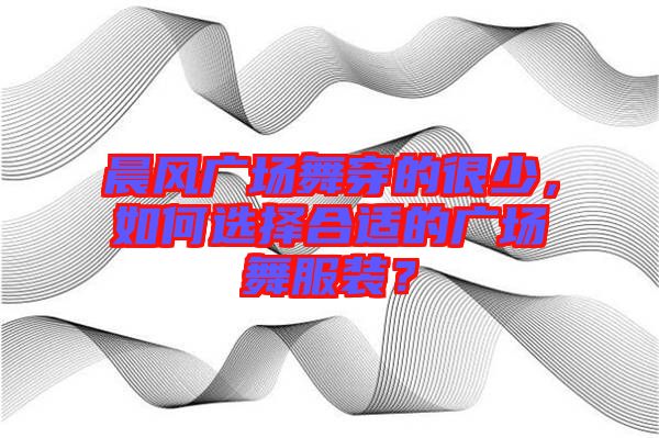 晨風(fēng)廣場舞穿的很少，如何選擇合適的廣場舞服裝？