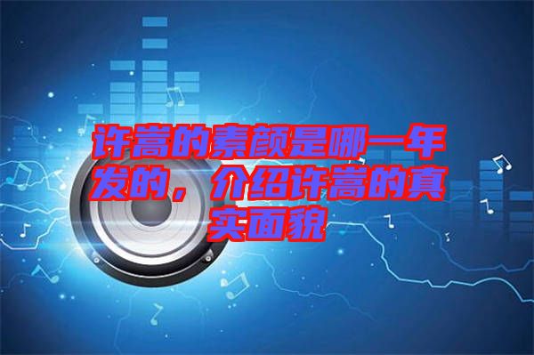 許嵩的素顏是哪一年發(fā)的，介紹許嵩的真實面貌