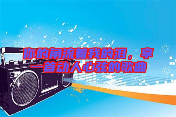 你的角流著我的淚，享一首動人心弦的歌曲