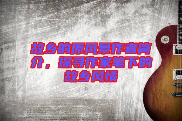 故鄉(xiāng)的原風景作者簡介，探尋作家筆下的故鄉(xiāng)風情