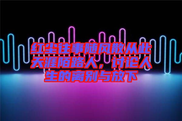紅塵往事隨風(fēng)散從此天涯陌路人，討論人生的離別與放下