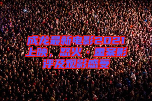 成龍最新電影2021上映，怒火·重案影評(píng)及觀影感受