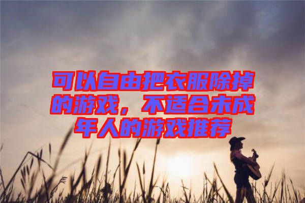 可以自由把衣服除掉的游戲，不適合未成年人的游戲推薦