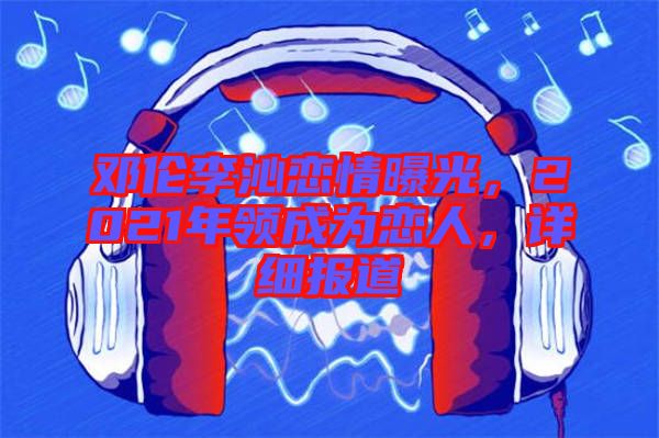 鄧倫李沁戀情曝光，2021年領成為戀人，詳細報道