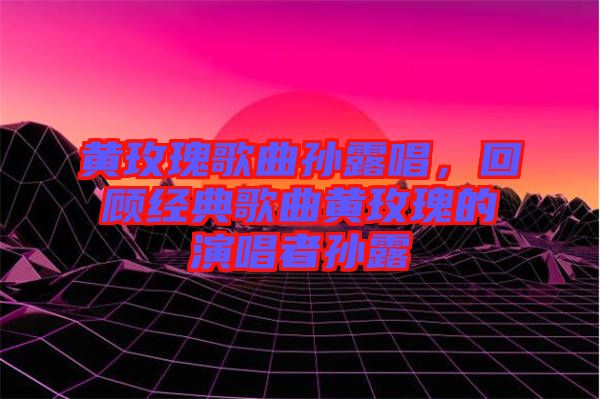 黃玫瑰歌曲孫露唱，回顧經(jīng)典歌曲黃玫瑰的演唱者孫露