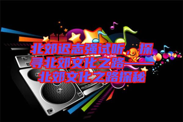 北郊遲志強(qiáng)試聽(tīng)，探尋北郊文化之路——北郊文化之路探秘