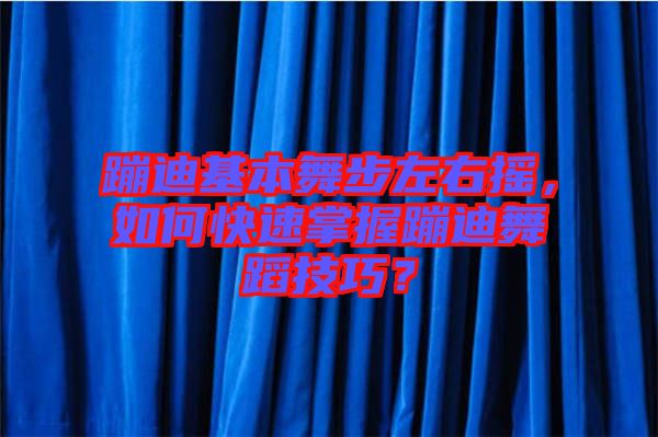 蹦迪基本舞步左右搖，如何快速掌握蹦迪舞蹈技巧？