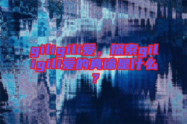giligili愛(ài)，探索giligili愛(ài)的真諦是什么？