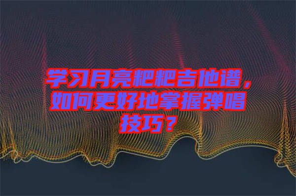 學(xué)習(xí)月亮粑粑吉他譜，如何更好地掌握彈唱技巧？