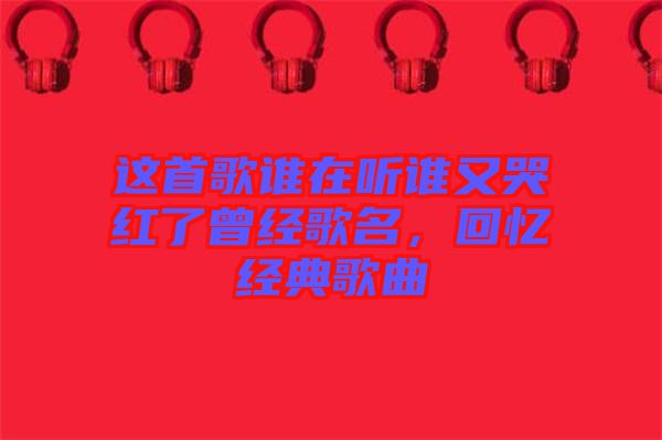 這首歌誰在聽誰又哭紅了曾經(jīng)歌名，回憶經(jīng)典歌曲