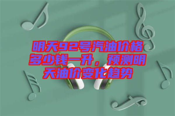 明天92號汽油價格多少錢一升，預測明天油價變化趨勢