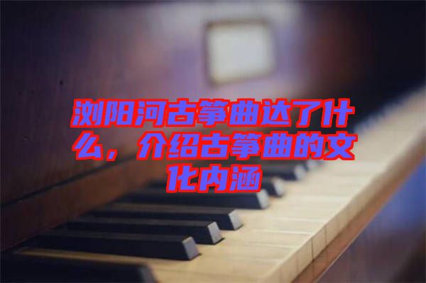 瀏陽河古箏曲達了什么，介紹古箏曲的文化內(nèi)涵