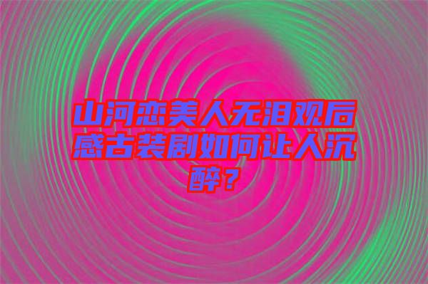 山河戀美人無(wú)淚觀后感古裝劇如何讓人沉醉？