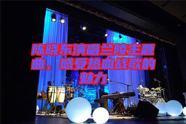 陳曉東演唱蘭陵主題曲，感受熱血戰(zhàn)歌的魅力
