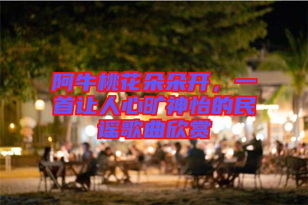阿牛桃花朵朵開，一首讓人心曠神怡的民謠歌曲欣賞