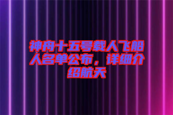 神舟十五號載人飛船人名單公布，詳細介紹航天