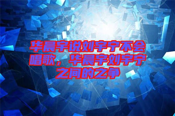 華晨宇說劉宇寧不會唱歌，華晨宇劉宇寧之間的之爭