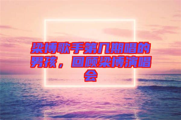 梁博歌手第幾期唱的男孩，回顧梁博演唱會