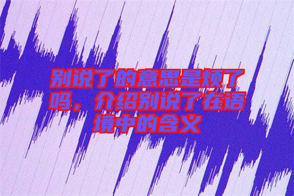 別說(shuō)了的意思是煩了嗎，介紹別說(shuō)了在語(yǔ)境中的含義