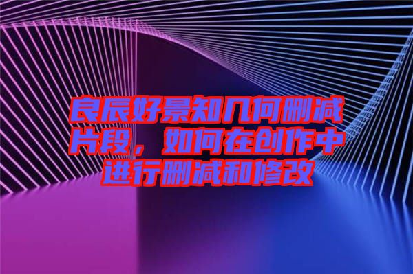良辰好景知幾何刪減片段，如何在創(chuàng)作中進行刪減和修改