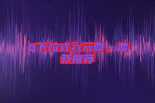 6下拉式六元尊，最新推薦