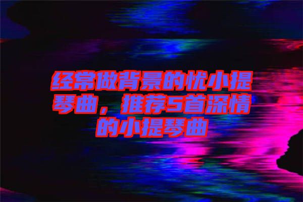 經(jīng)常做背景的憂小提琴曲，推薦5首深情的小提琴曲