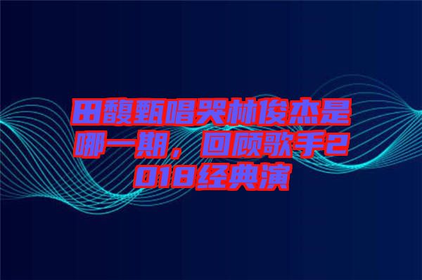 田馥甄唱哭林俊杰是哪一期，回顧歌手2018經(jīng)典演