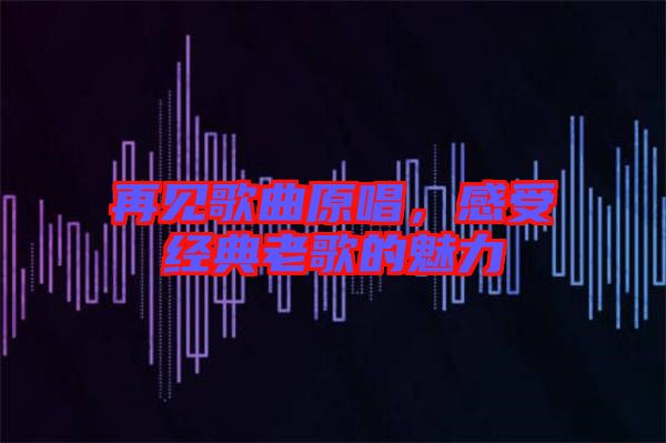 再見(jiàn)歌曲原唱，感受經(jīng)典老歌的魅力