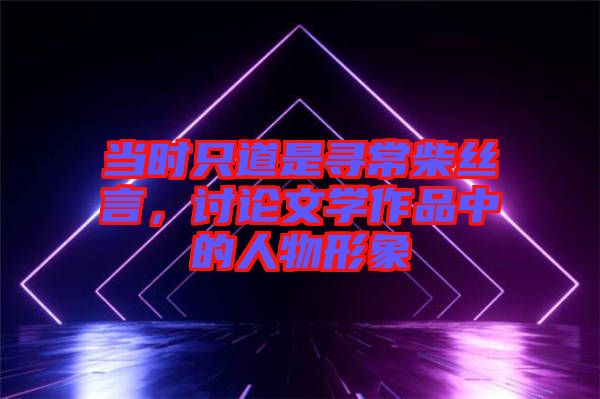 當(dāng)時(shí)只道是尋常柴絲言，討論文學(xué)作品中的人物形象