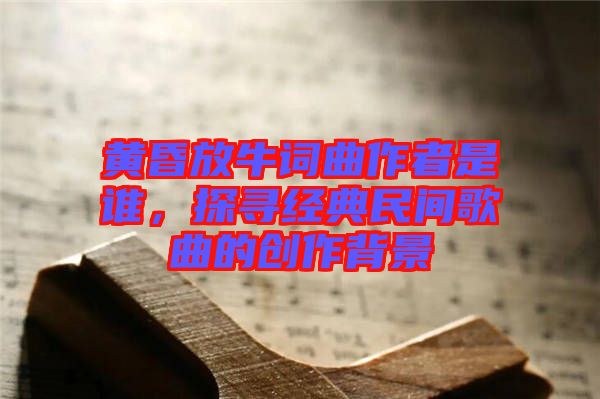 黃昏放牛詞曲作者是誰，探尋經(jīng)典民間歌曲的創(chuàng)作背景