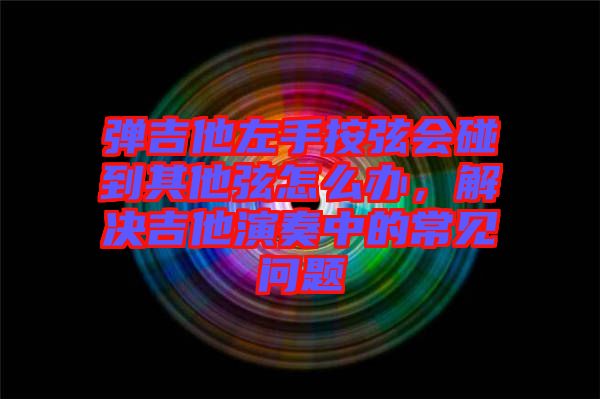 彈吉他左手按弦會碰到其他弦怎么辦，解決吉他演奏中的常見問題