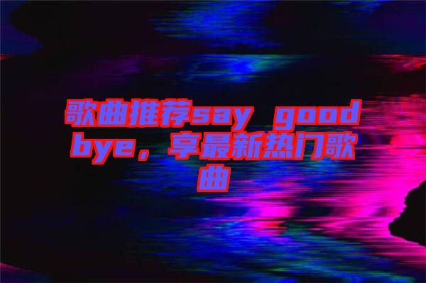 歌曲推薦say goodbye，享最新熱門歌曲