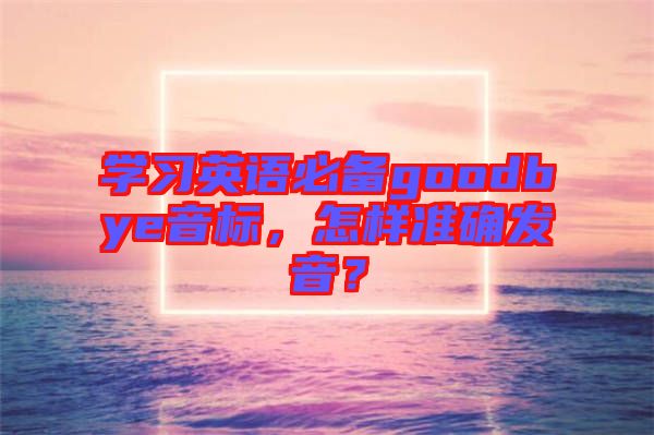 學(xué)習(xí)英語(yǔ)必備goodbye音標(biāo)，怎樣準(zhǔn)確發(fā)音？
