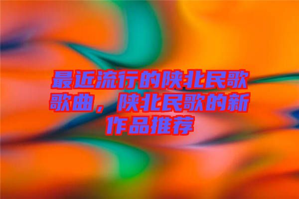 最近流行的陜北民歌歌曲，陜北民歌的新作品推薦