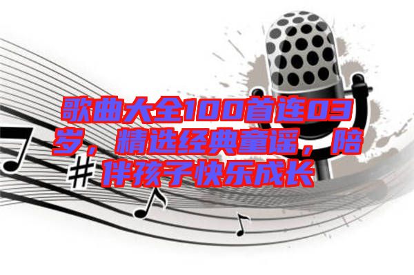 歌曲大全100首連03歲，精選經(jīng)典童謠，陪伴孩子快樂(lè)成長(zhǎng)